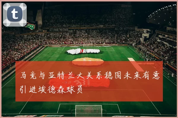 马竞与亚特兰大关系稳固未来有意引进埃德森球员