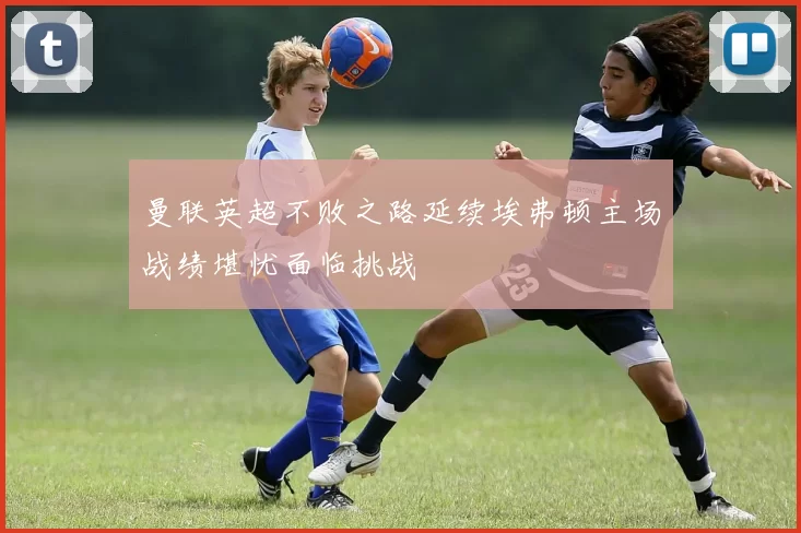 曼联英超不败之路延续埃弗顿主场战绩堪忧面临挑战