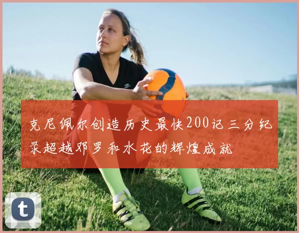 克尼佩尔创造历史最快200记三分纪录超越邓罗和水花的辉煌成就