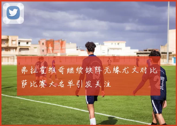 弗拉霍维奇继续缺阵无缘尤文对比萨比赛大名单引发关注