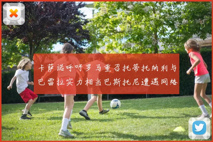 卡萨诺呼吁罗马重召托蒂托纳利与巴雷拉实力相当巴斯托尼遭遇网络暴力