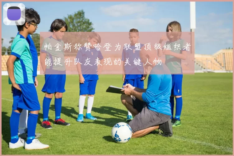 帕金斯称赞哈登为联盟顶级组织者能提升队友表现的关键人物