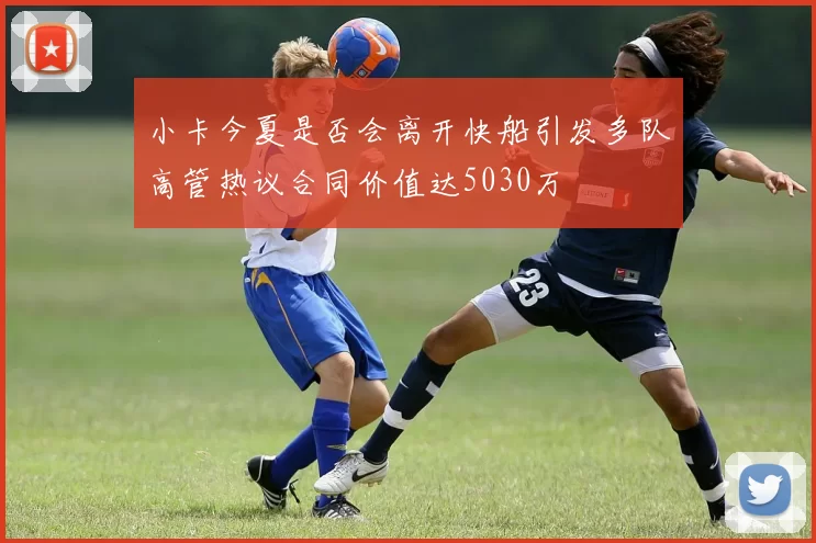 小卡今夏是否会离开快船引发多队高管热议合同价值达5030万