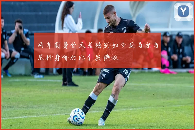 两年前身价天差地别如今亚马尔与尼科身价对比引发热议