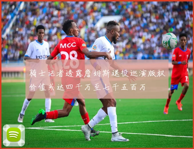 骑士记者透露詹姆斯退役巡演版权价值或达四千万至七千五百万