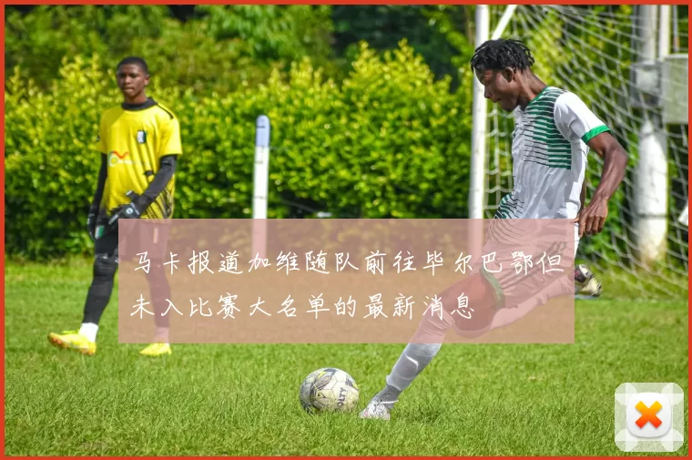 马卡报道加维随队前往毕尔巴鄂但未入比赛大名单的最新消息