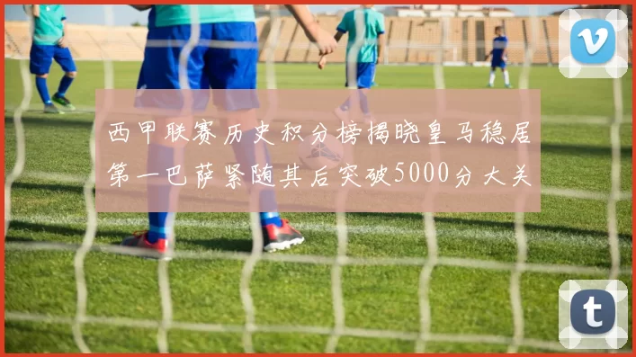 西甲联赛历史积分榜揭晓皇马稳居第一巴萨紧随其后突破5000分大关