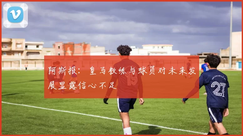 阿斯报：皇马教练与球员对未来发展显露信心不足