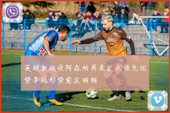 英超激战夜阿森纳再度扩大领先优势争冠形势愈发明朗