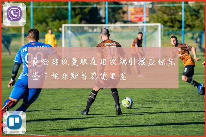 萨哈建议曼联在进攻端引援应优先签下帕尔默与恩德里克