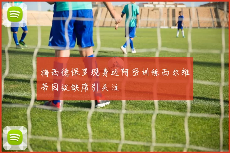 梅西德保罗现身迈阿密训练西尔维蒂因故缺席引关注