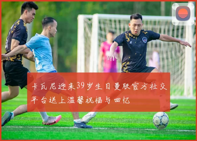 卡瓦尼迎来39岁生日曼联官方社交平台送上温馨祝福与回忆