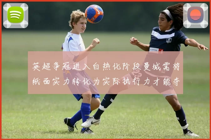 英超争冠进入白热化阶段曼城需将纸面实力转化为实际执行力才能夺冠