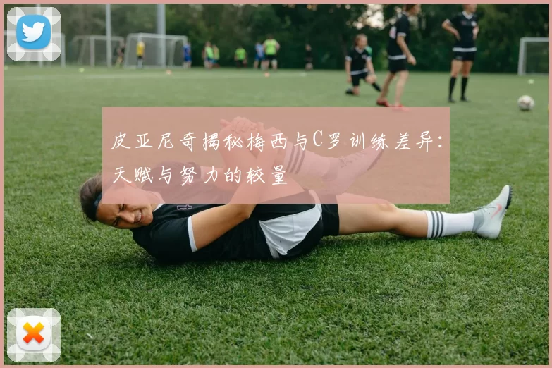 皮亚尼奇揭秘梅西与C罗训练差异：天赋与努力的较量