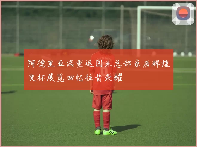 阿德里亚诺重返国米总部亲历辉煌奖杯展览回忆往昔荣耀